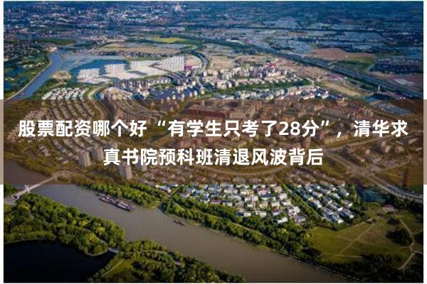 股票配资哪个好 “有学生只考了28分”，清华求真书院预科班清退风波背后