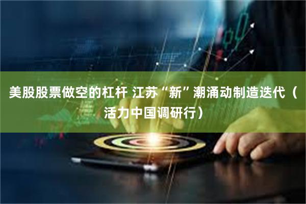 美股股票做空的杠杆 江苏“新”潮涌动制造迭代（活力中国调研行）
