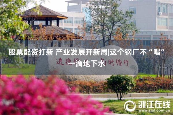 股票配资打新 产业发展开新局|这个钢厂不“喝”一滴地下水