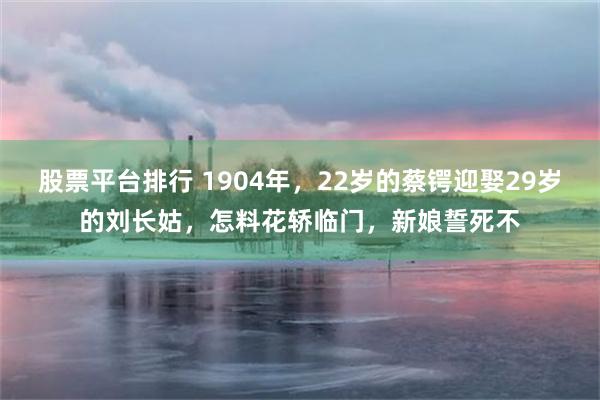 股票平台排行 1904年，22岁的蔡锷迎娶29岁的刘长姑，怎料花轿临门，新娘誓死不