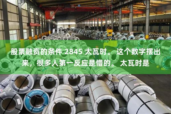 股票融资的条件 2845 太瓦时。 这个数字摆出来，很多人第一反应是懵的。 太瓦时是