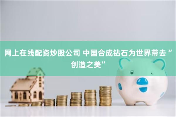 网上在线配资炒股公司 中国合成钻石为世界带去“创造之美”
