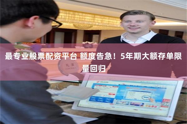 最专业股票配资平台 额度告急！5年期大额存单限量回归
