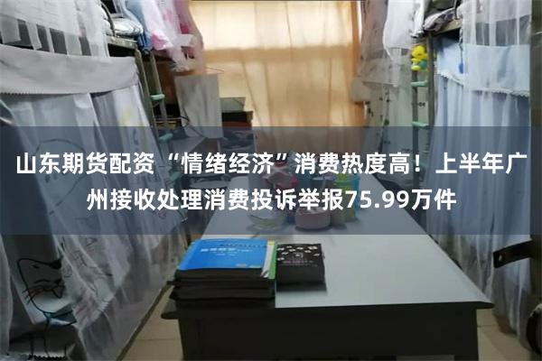 山东期货配资 “情绪经济”消费热度高!上半年广州接收处理消费投诉举报75.99万件