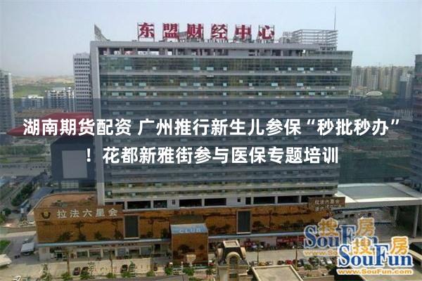湖南期货配资 广州推行新生儿参保“秒批秒办”！花都新雅街参与医保专题培训