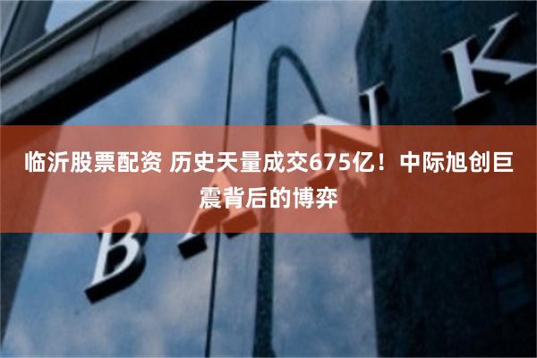 临沂股票配资 历史天量成交675亿！中际旭创巨震背后的博弈