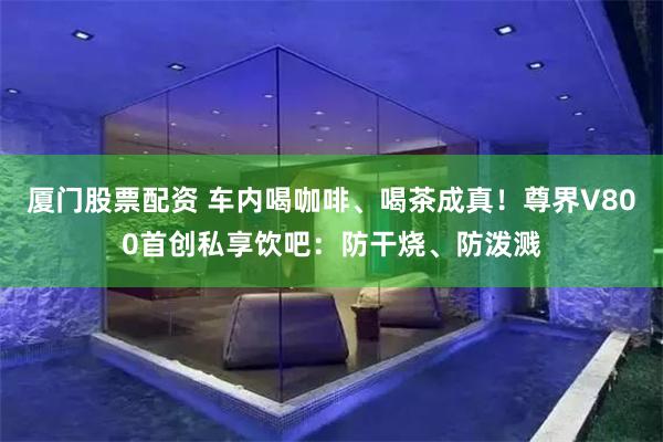 厦门股票配资 车内喝咖啡、喝茶成真!尊界V800首创私享饮吧:防干烧、防泼溅