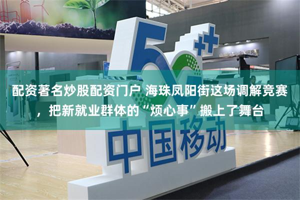 配资著名炒股配资门户 海珠凤阳街这场调解竞赛，把新就业群体的“烦心事”搬上了舞台