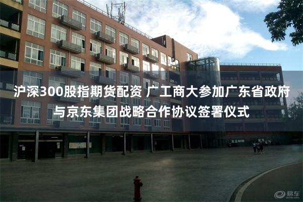 沪深300股指期货配资 广工商大参加广东省政府与京东集团战略合作协议签署仪式