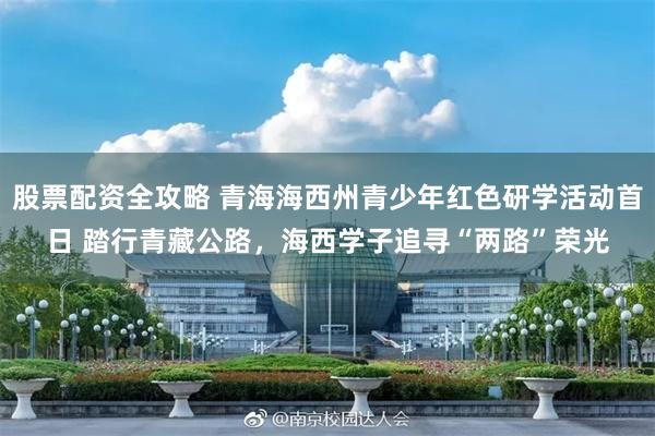 股票配资全攻略 青海海西州青少年红色研学活动首日 踏行青藏公路，海西学子追寻“两路”荣光