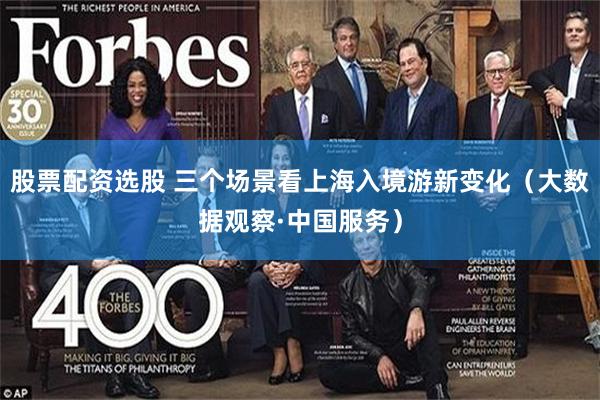 股票配资选股 三个场景看上海入境游新变化（大数据观察·中国服务）