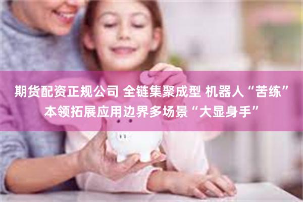 期货配资正规公司 全链集聚成型 机器人“苦练”本领拓展应用边界多场景“大显身手”
