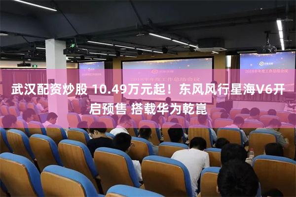 武汉配资炒股 10.49万元起！东风风行星海V6开启预售 搭载华为乾崑