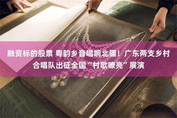 融资标的股票 粤韵乡音唱响北疆！广东两支乡村合唱队出征全国“村歌嘹亮”展演