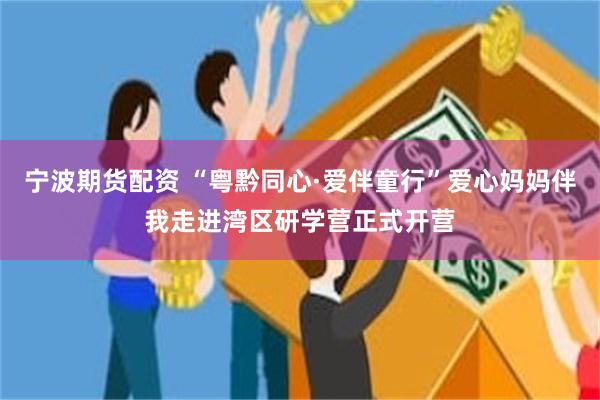 宁波期货配资 “粤黔同心·爱伴童行”爱心妈妈伴我走进湾区研学营正式开营