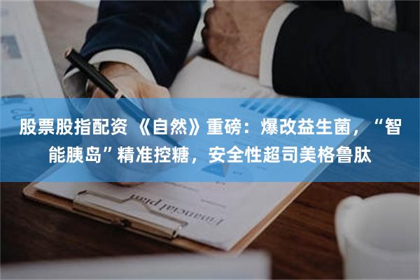 股票股指配资 《自然》重磅：爆改益生菌，“智能胰岛”精准控糖，安全性超司美格鲁肽