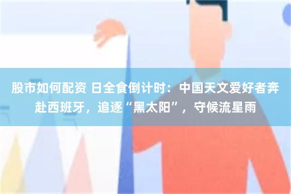 股市如何配资 日全食倒计时：中国天文爱好者奔赴西班牙，追逐“黑太阳”，守候流星雨