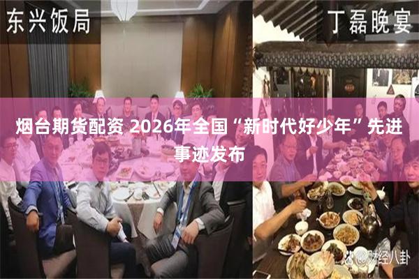 烟台期货配资 2026年全国“新时代好少年”先进事迹发布