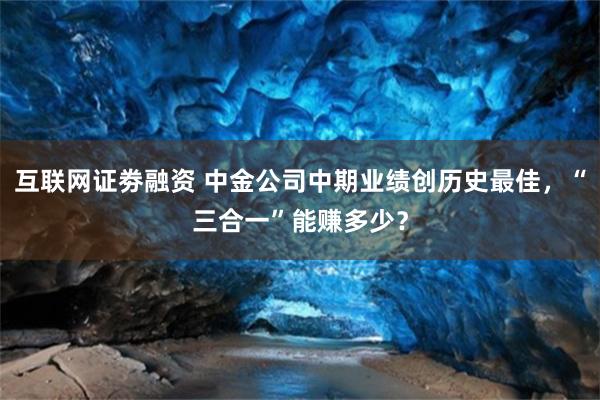 互联网证劵融资 中金公司中期业绩创历史最佳，“三合一”能赚多少？