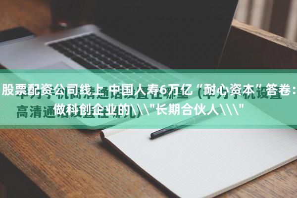 股票配资公司线上 中国人寿6万亿“耐心资本”答卷:做科创企业的\