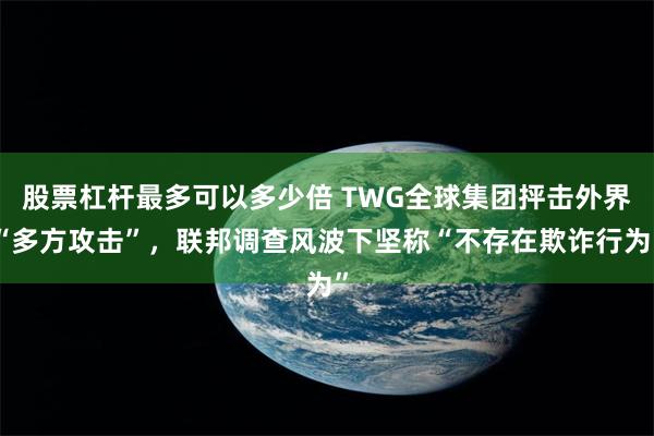 股票杠杆最多可以多少倍 TWG全球集团抨击外界“多方攻击”，联邦调查风波下坚称“不存在欺诈行为”