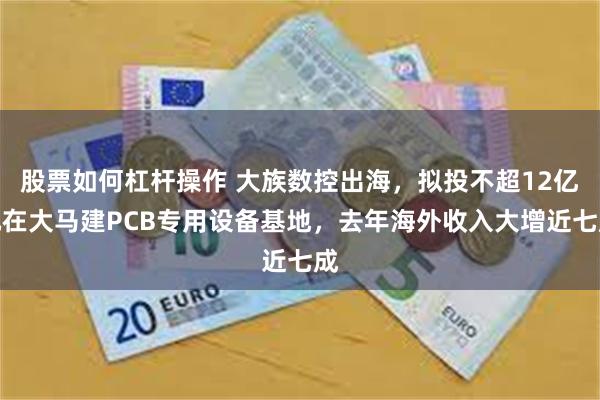 股票如何杠杆操作 大族数控出海，拟投不超12亿元在大马建PCB专用设备基地，去年海外收入大增近七成