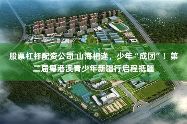 股票杠杆配资公司 山海相逢，少年“成团”！第二届粤港澳青少年新疆行启程抵疆