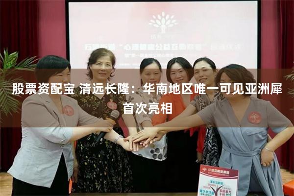 股票资配宝 清远长隆：华南地区唯一可见亚洲犀首次亮相