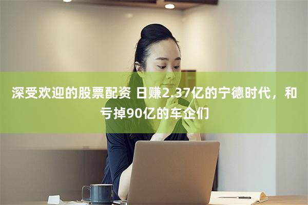 深受欢迎的股票配资 日赚2.37亿的宁德时代，和亏掉90亿的车企们