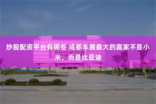炒股配资平台有哪些 成都车展最大的赢家不是小米,而是比亚迪