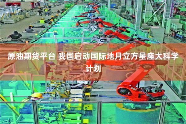 原油期货平台 我国启动国际地月立方星座大科学计划