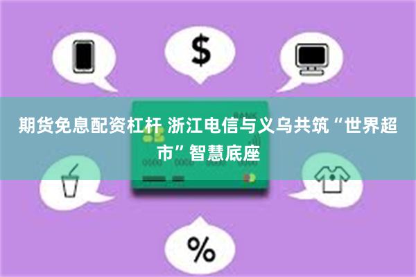 期货免息配资杠杆 浙江电信与义乌共筑“世界超市”智慧底座