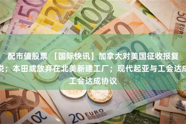 配市值股票 【国际快讯】加拿大对美国征收报复性关税；本田或放弃在北美新建工厂；现代起亚与工会达成协议