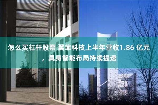 怎么买杠杆股票 翼菲科技上半年营收1.86 亿元，具身智能布局持续提速