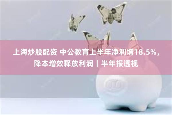 上海炒股配资 中公教育上半年净利增18.5%，降本增效释放利润｜半年报透视