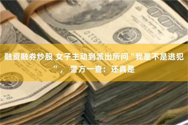 融资融券炒股 女子主动到派出所问“我是不是逃犯”， 警方一查：还真是