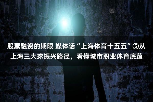 股票融资的期限 媒体话“上海体育十五五”⑤从上海三大球振兴路径，看懂城市职业体育底蕴