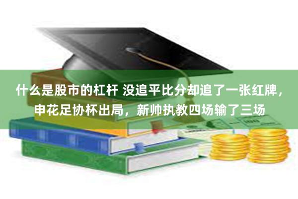 什么是股市的杠杆 没追平比分却追了一张红牌，申花足协杯出局，新帅执教四场输了三场