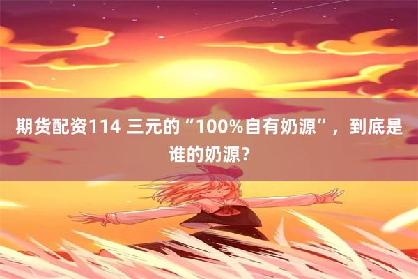 期货配资114 三元的“100%自有奶源”，到底是谁的奶源？