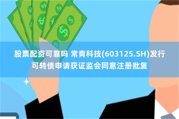股票配资可靠吗 常青科技(603125.SH)发行可转债申请获证监会同意注册批复