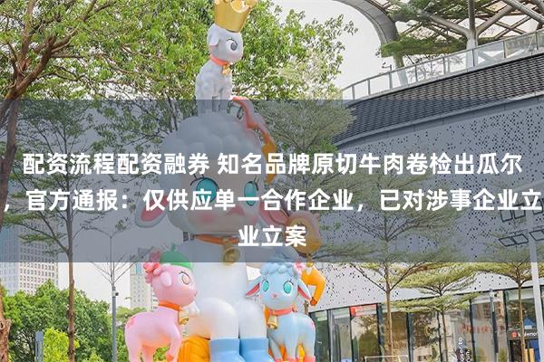配资流程配资融券 知名品牌原切牛肉卷检出瓜尔胶，官方通报：仅供应单一合作企业，已对涉事企业立案