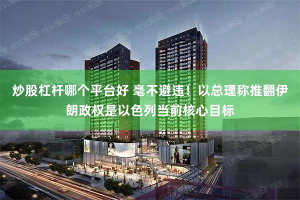 炒股杠杆哪个平台好 毫不避违！以总理称推翻伊朗政权是以色列当前核心目标