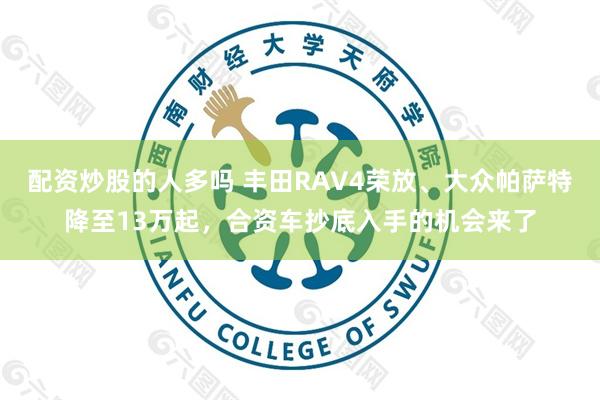 配资炒股的人多吗 丰田RAV4荣放、大众帕萨特降至13万起，合资车抄底入手的机会来了