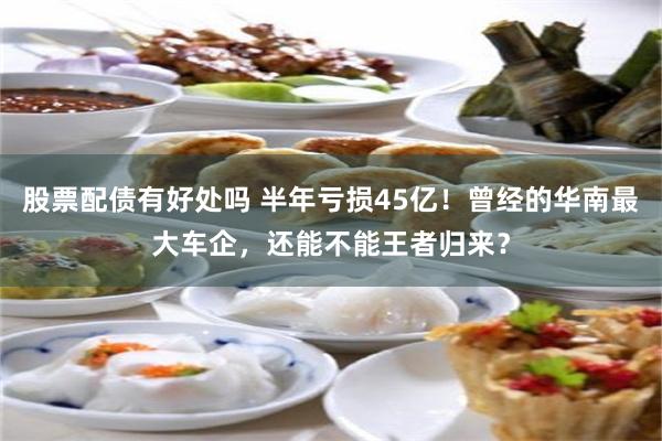 股票配债有好处吗 半年亏损45亿！曾经的华南最大车企，还能不能王者归来？
