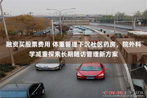 融资买股票费用 体重管理下沉社区药房，院外科学减重探索长期随访管理新方案