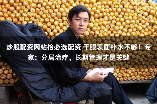 炒股配资网站拾必选配资 干眼表面补水不够！专家：分层治疗、长期管理才是关键