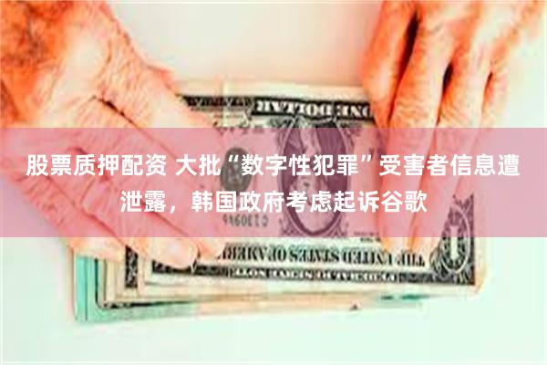 股票质押配资 大批“数字性犯罪”受害者信息遭泄露，韩国政府考虑起诉谷歌