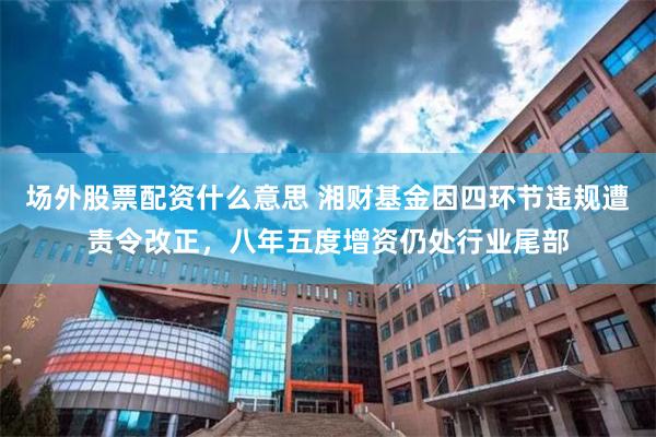 场外股票配资什么意思 湘财基金因四环节违规遭责令改正，八年五度增资仍处行业尾部