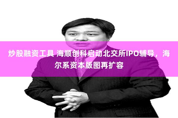 炒股融资工具 海顺创科启动北交所IPO辅导，海尔系资本版图再扩容