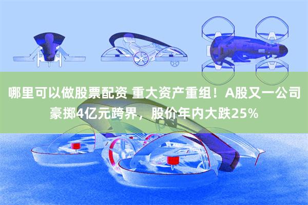 哪里可以做股票配资 重大资产重组！A股又一公司豪掷4亿元跨界，股价年内大跌25%
